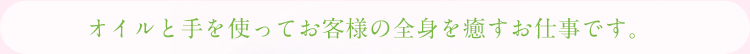 オイルと手を使ってお客様の全身を癒すお仕事です。