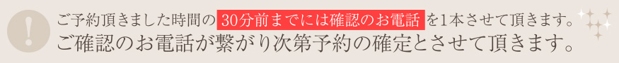 ご予約頂きました時間の30分前までには確認のお電話を1本させて頂きます。ご確認のお電話が繋がり次第予約の確定とさせて頂きます。